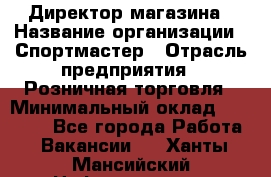 Директор магазина › Название организации ­ Спортмастер › Отрасль предприятия ­ Розничная торговля › Минимальный оклад ­ 39 000 - Все города Работа » Вакансии   . Ханты-Мансийский,Нефтеюганск г.